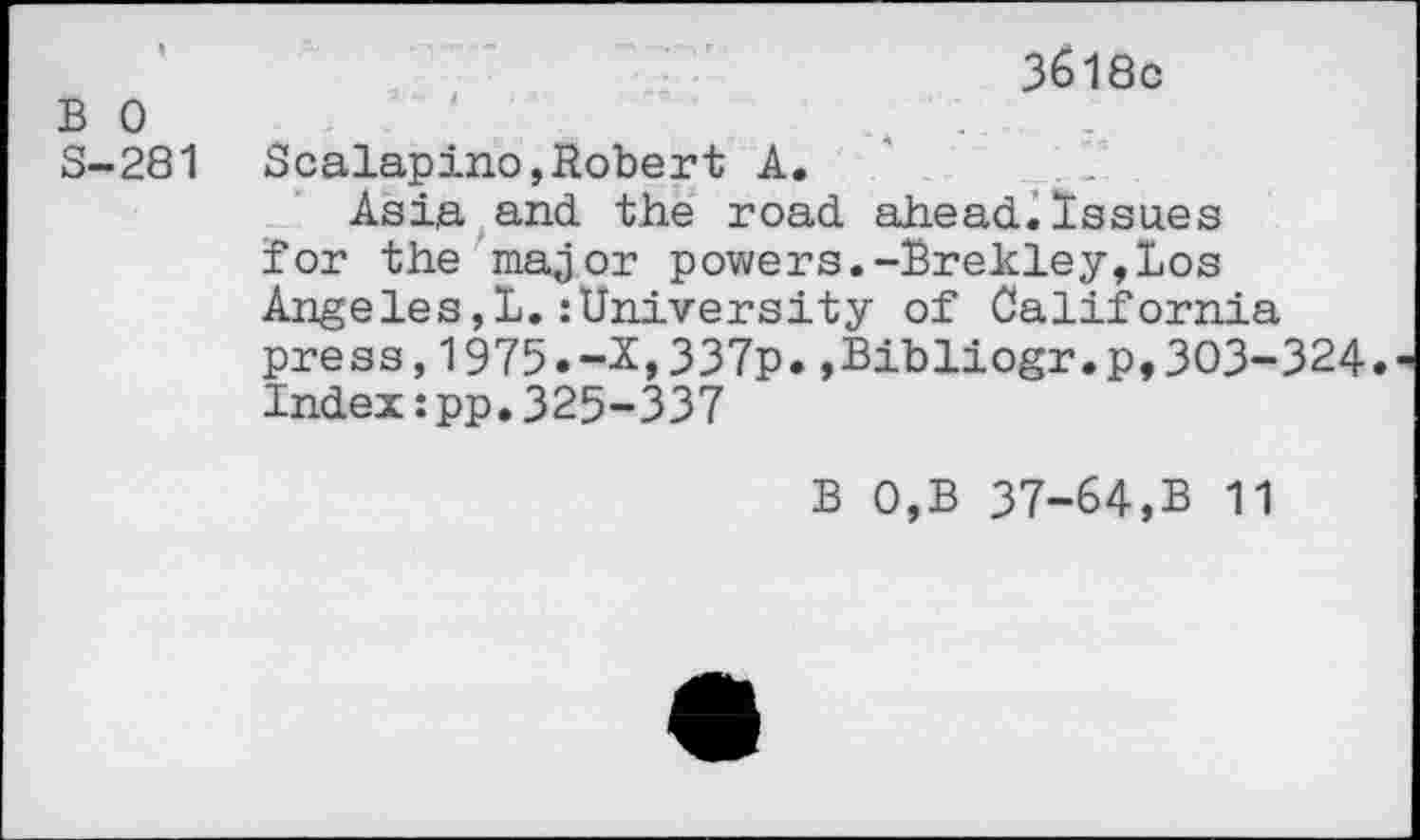 ﻿B 0 S-281
3618c
Scalapino,Robert A.	1
Asia and the road ahead.Issues for the major powers.-Brekley,Los Angeles,!.:University of California press,1975.-X,337p.»Bibliogr.p,303-324. Index:pp.325-337
B 0,B 37-64,B 11